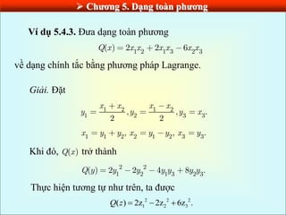  Chƣơng 5. Dạng toàn phƣơng
Ví dụ 5.4.3. Đưa dạng toàn phương
1 2 1 3 2 3
( ) 2 2 6
Q x x x x x x x
về dạng chính tắc bằng phương pháp Lagrange.
Giải. Đặt
1 2 1 2
1 2 3 3
, , .
2 2
x x x x
y y y x
1 1 2 2 1 2 3 3
, , .
x y y x y y x y
Khi đó, ( )
Q x trở thành
2 2
1 2 1 3 2 3
( ) 2 2 4 8 .
Q y y y y y y y
Thực hiện tương tự như trên, ta được
2 2 2
1 2 3
( ) 2z 2z 6z .
Q z   
 