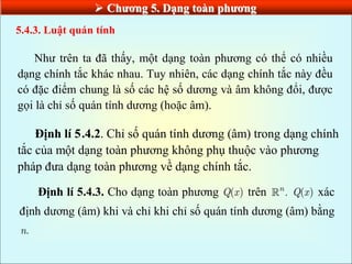  Chƣơng 5. Dạng toàn phƣơng
Như trên ta đã thấy, một dạng toàn phương có thể có nhiều
dạng chính tắc khác nhau. Tuy nhiên, các dạng chính tắc này đều
có đặc điểm chung là số các hệ số dương và âm không đổi, được
gọi là chỉ số quán tính dương (hoặc âm).
5.4.3. Luật quán tính
Định lí 5.4.2. Chỉ số quán tính dương (âm) trong dạng chính
tắc của một dạng toàn phương không phụ thuộc vào phương
pháp đưa dạng toàn phương về dạng chính tắc.
Định lí 5.4.3. Cho dạng toàn phương ( )
Q x trên .
n
( )
Q x xác
định dương (âm) khi và chỉ khi chỉ số quán tính dương (âm) bằng
.
n
 