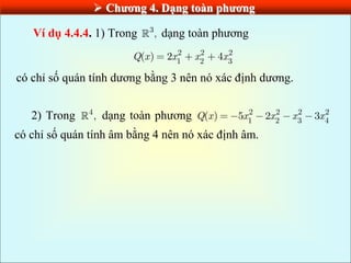  Chƣơng 4. Dạng toàn phƣơng
Ví dụ 4.4.4. 1) Trong 3
, dạng toàn phương
2 2 2
1 2 3
( ) 2 4
Q x x x x
có chỉ số quán tính dương bằng 3 nên nó xác định dương.
2) Trong 4
, dạng toàn phương 2 2 2 2
1 2 3 4
( ) 5 2 3
Q x x x x x
có chỉ số quán tính âm bằng 4 nên nó xác định âm.
 