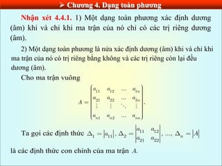  Chƣơng 4. Dạng toàn phƣơng
Nhận xét 4.4.1. 1) Một dạng toàn phương xác định dương
(âm) khi và chỉ khi ma trận của nó chỉ có các trị riêng dương
(âm).
2) Một dạng toàn phương là nửa xác định dương (âm) khi và chỉ khi
ma trận của nó có trị riêng bằng không và các trị riêng còn lại đều
dương (âm).
Cho ma trận vuông
11 12 1
21 22 2
1 2
...
...
...
.
n
n
n n nn
a a a
a a a
A
a a a
Ta gọi các định thức 1 11
,
a 11 12
2
21 22
, ..., n
a a
A
a a
là các định thức con chính của ma trận .
A
 