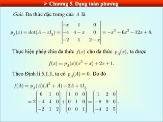  Chƣơng 5. Dạng toàn phƣơng
Giải. Đa thức đặc trưng của A là
3 2
3
1 0
( ) det( ) 4 4 0 6 12 8.
2 1 2
A
x
p x A xI x x x x
x
Thực hiện phép chia đa thức ( )
f x cho đa thức ( ),
A
p x ta được
5
( ) ( )( ) 2 1.
A
f x p x x x x
Theo Định lí 5.1.1, ta có ( ) 0.
A
p A Do đó
5
3
( ) ( )( ) 2 1
0 1 0 1 0 0 1 2 0
2 4 4 0 0 1 0 8 9 0 .
2 1 2 0 0 1 4 2 5
A
f A p A A A A I
 