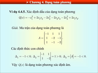  Chƣơng 4. Dạng toàn phƣơng
Ví dụ 4.4.5. Xác định dấu của dạng toàn phương
2 2 2
1 1 2 2 2 3 3 1 3
( ) 2 2 2 2 2 .
Q x x x x x x x x x x
Giải. Ma trận của dạng toàn phương là
1 1 1
1 2 1 .
1 1 2
A
Các định thức con chính
1 2 3
1 1
1 0; 1 0; 1 0.
1 2
A
Vậy ( )
Q x là dạng toàn phương xác định âm.
 