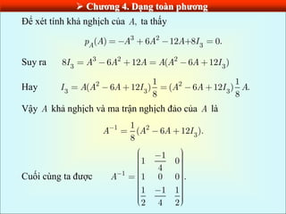  Chƣơng 4. Dạng toàn phƣơng
Để xét tính khả nghịch của ,
A ta thấy
3 2
3
( ) 6 12 +8 0.
A
p A A A A I
Suy ra 3 2 2
3 3
8 6 12 ( 6 12 )
I A A A A A A I
Hay 2 2
3 3 3
1 1
( 6 12 ) ( 6 12 ) .
8 8
I A A A I A A I A
Vậy A khả nghịch và ma trận nghịch đảo của A là
1 2
3
1
( 6 12 ).
8
A A A I
Cuối cùng ta được 1
1
1 0
4
1 0 0 .
1 1 1
2 4 2
A
 