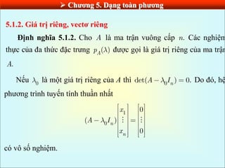  Chƣơng 5. Dạng toàn phƣơng
5.1.2. Giá trị riêng, vectơ riêng
Định nghĩa 5.1.2. Cho A là ma trận vuông cấp .
n Các nghiệm
thực của đa thức đặc trưng ( )
A
p được gọi là giá trị riêng của ma trận
.
A
Nếu 0
là một giá trị riêng của A thì 0
det( ) 0.
n
A I Do đó, hệ
phương trình tuyến tính thuần nhất
1
0
0
( )
0
n
n
x
A I
x
có vô số nghiệm.
 
