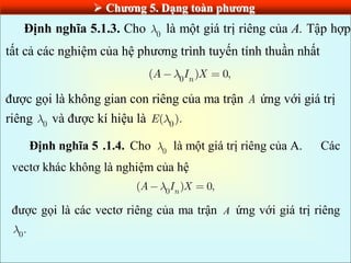  Chƣơng 5. Dạng toàn phƣơng
Định nghĩa 5.1.3. Cho 0 là một giá trị riêng của A. Tập hợp
tất cả các nghiệm của hệ phương trình tuyến tính thuần nhất
0
( ) 0,
n
A I X
được gọi là không gian con riêng của ma trận A ứng với giá trị
riêng 0 và được kí hiệu là 0
( ).
E
Định nghĩa 5 .1.4. Cho 0 là một giá trị riêng của A. Các
vectơ khác không là nghiệm của hệ
0
( ) 0,
n
A I X
được gọi là các vectơ riêng của ma trận A ứng với giá trị riêng
0
.
 