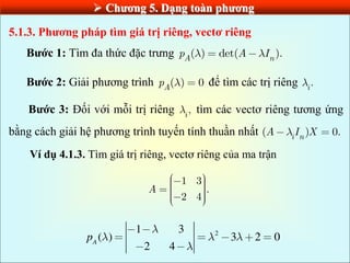  Chƣơng 5. Dạng toàn phƣơng
5.1.3. Phƣơng pháp tìm giá trị riêng, vectơ riêng
Bƣớc 1: Tìm đa thức đặc trưng ( ) det( ).
A n
p A I
Bƣớc 2: Giải phương trình ( ) 0
A
p để tìm các trị riêng .
i
Bƣớc 3: Đối với mỗi trị riêng ,
i
tìm các vectơ riêng tương ứng
bằng cách giải hệ phương trình tuyến tính thuần nhất ( ) 0.
i n
A I X
Ví dụ 4.1.3. Tìm giá trị riêng, vectơ riêng của ma trận
1 3
.
2 4
A
2
1 3
( ) 3 2 0
2 4
A
p
 