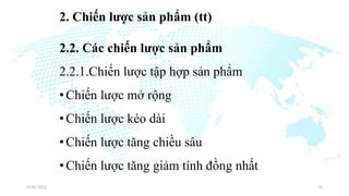 2. Chiến lược sản phẩm (tt)
2.2. Các chiến lược sản phẩm
2.2.1.Chiến lược tập hợp sản phẩm
•Chiến lược mở rộng
•Chiến lược kéo dài
•Chiến lược tăng chiều sâu
•Chiến lược tăng giảm tính đồng nhất
03/01/2022 10
 