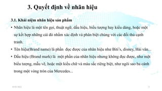 3. Quyết định về nhãn hiệu
3.1. Khái niệm nhãn hiệu sản phẩm
• Nhãn hiệu là một tên gọi, thuật ngữ, dấu hiệu, biểu tượng hay kiểu dáng, hoặc một
sự kết hợp những cái đó nhằm xác định và phân biệt chúng với các đối thủ cạnh
tranh.
• Tên hiệu(Brand name) là phần đọc được của nhãn hiệu như Biti’s, disney, Hải vân...
• Dấu hiệu (Brand mark) là một phần của nhãn hiệu nhưng không đọc được, như một
biểu tượng, mẫu vẽ, hoặc một kiểu chữ và màu sắc riêng biệt, như ngôi sao ba cánh
trong một vòng tròn của Mercedes...
03/01/2022 13
 