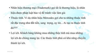 • Nhãn hiệu thương mại (Trademark) gọi tắt là thương hiệu, là nhãn
hiệu được pháp luật bảo vệ để tránh việc làm giả
• Thuộc tính. Ví dụ nhãn hiệu Mercedes gợi cho ta những thuộc tính
rất đặc trưng như đắt tiền, sang trọng, uy tín... Ai tạo ra thuộc tính
đó???
• Lợi ích. Khách hàng không mua những thộc tính mà mua những
lợi ích do chúng mang lại. Các thuộc tính phải có khả năng chuyển
thành lợi ích.
03/01/2022 14
 
