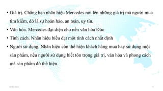 • Giá trị. Chẳng hạn nhãn hiệu Mercedes nói lên những giá trị mà người mua
tìm kiếm, đó là sự hoàn hảo, an toàn, uy tín.
• Văn hóa. Mercedes đại diện cho nền văn hóa Đức
• Tính cách. Nhãn hiệu biểu đạt một tính cách nhất định
• Người sử dụng. Nhãn hiệu còn thể hiện khách hàng mua hay sử dụng một
sản phẩm, nếu người sử dụng biết tôn trọng giá trị, văn hóa và phong cách
mà sản phẩm đó thể hiện.
03/01/2022 15
 