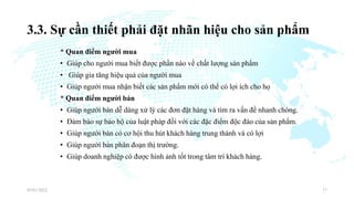 3.3. Sự cần thiết phải đặt nhãn hiệu cho sản phẩm
* Quan điểm người mua
• Giúp cho người mua biết được phần nào về chất lượng sản phẩm
• Giúp gia tăng hiệu quả của người mua
• Giúp người mua nhận biết các sản phẩm mới có thể có lợi ích cho họ
* Quan điểm người bán
• Giúp người bán dễ dàng xử lý các đơn đặt hàng và tìm ra vấn đề nhanh chóng.
• Đảm bảo sự bảo hộ của luật pháp đối với các đặc điểm độc đáo của sản phẩm.
• Giúp người bán có cơ hội thu hút khách hàng trung thành và có lợi
• Giúp người bán phân đoạn thị trường.
• Giúp doanh nghiệp có được hình ảnh tốt trong tâm trí khách hàng.
03/01/2022 17
 