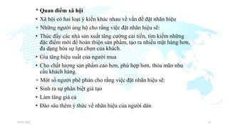 * Quan điểm xã hội
• Xã hội có hai loại ý kiến khác nhau về vấn đề đặt nhãn hiệu
+ Những người ủng hộ cho rằng việc đặt nhãn hiệu sẽ:
• Thúc đẩy các nhà sản xuất tăng cường cải tiến, tìm kiếm những
đặc điểm mới để hoàn thiện sản phẩm, tạo ra nhiều mặt hàng hơn,
đa dạng hóa sự lựa chọn của khách.
• Gia tăng hiệu suất của người mua
• Cho chất lượng sản phẩm cao hơn, phù hợp hơn, thỏa mãn nhu
cầu khách hàng.
+ Một số người phê phán cho rằng việc đặt nhãn hiệu sẽ:
• Sinh ra sự phân biệt giả tạo
• Làm tăng giá cả
• Đào sâu thêm ý thức về nhãn hiệu của người dân
03/01/2022 18
 