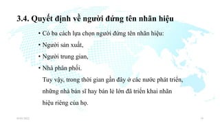 3.4. Quyết định về người đứng tên nhãn hiệu
• Có ba cách lựa chọn người đứng tên nhãn hiệu:
• Người sản xuất,
• Người trung gian,
• Nhà phân phối.
Tuy vậy, trong thời gian gần đây ở các nước phát triển,
những nhà bán sĩ hay bán lẻ lớn đã triển khai nhãn
hiệu riêng của họ.
03/01/2022 19
 