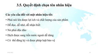 3.5. Quyết định chọn tên nhãn hiệu
Các yêu cầu đối với một nhãn hiệu tốt:
• Phải nói lên được lợi ích và chất lượng của sản phẩm
• Dễ đọc, dễ nhớ, dễ nhận biết
• Nó phải độc đáo
• Dịch được sang tiến nước ngoài dễ dàng
• Có thể đăng ký và được pháp luật bảo vệ
03/01/2022 20
 