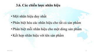 3.6. Các chiến lược nhãn hiệu
•Một nhãn hiệu duy nhất
•Phân biệt hóa các nhãn hiệu cho tất cả sản phẩm
•Phân biệt mỗi nhãn hiệu cho một dòng sản phẩm
•Kết hợp nhãn hiệu với tên sản phẩm
03/01/2022 21
 