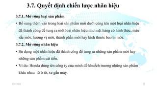 3.7. Quyết định chiến lược nhãn hiệu
3.7.1. Mở rộng loại sản phẩm
• Bổ sung thêm vào trong loại sản phẩm mới dưới cùng tên một loại nhãn hiệu
đã thành công để tung ra một loại nhãn hiệu như mặt hàng có hình thức, màu
sắc mới, hương vị mới, thành phần mới hay kích thước bao bì mới.
3.7.2. Mở rộng nhãn hiệu
• Sử dụng một nhãn hiệu đã thành công để tung ra những sản phẩm mới hay
những sản phẩm cải tiến.
• Ví du: Honda dùng tên công ty của mỉnh để khuếch trương những sản phẩm
khác nhau từ ô tô, xe gắn máy.
03/01/2022 22
 
