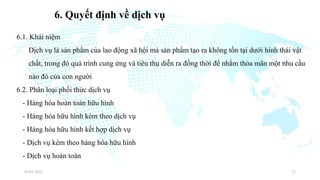 6. Quyết định về dịch vụ
6.1. Khái niệm
Dịch vụ là sản phẩm của lao động xã hội mà sản phẩm tạo ra không tồn tại dưới hình thái vật
chất, trong đó quá trình cung ứng và tiêu thụ diễn ra đồng thời để nhằm thỏa mãn một nhu cầu
nào đó của con người
6.2. Phân loại phối thức dịch vụ
- Hàng hóa hoàn toàn hữu hình
- Hàng hóa hữu hình kèm theo dịch vụ
- Hàng hóa hữu hình kết hợp dịch vụ
- Dịch vụ kèm theo hàng hóa hữu hình
- Dịch vụ hoàn toàn
03/01/2022 27
 