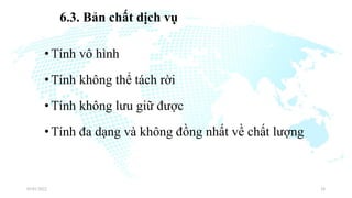 6.3. Bản chất dịch vụ
•Tính vô hình
•Tính không thể tách rời
•Tính không lưu giữ được
•Tính đa dạng và không đồng nhất về chất lượng
03/01/2022 28
 