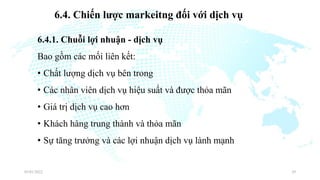 6.4. Chiến lược markeitng đối với dịch vụ
6.4.1. Chuỗi lợi nhuận - dịch vụ
Bao gồm các mối liên kết:
• Chất lượng dịch vụ bên trong
• Các nhân viên dịch vụ hiệu suất và được thỏa mãn
• Giá trị dịch vụ cao hơn
• Khách hàng trung thành và thỏa mãn
• Sự tăng trưởng và các lợi nhuận dịch vụ lành mạnh
03/01/2022 29
 