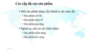 Các cấp độ của sản phẩm
• Môt sản phẩm được cấu thành ở các mức độ:
• Sản phẩm cốt lõi
• Sản phẩm thực tế
• Sản phẩm gia tăng
• Ngoài ra, còn có các khái niệm:
• Sản phẩm tiềm năng
• Sản phẩm kỳ vọng
03/01/2022 3
 