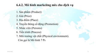 6.4.2. Mô hình markeitng mix cho dịch vụ
1. Sản phẩm (Product)
2. Giá (Price)
3. Địa điểm (Place)
4. Truyền thông cổ động (Promotion)
5. Nhân viên (Persons)
6. Tiến trình (Process)
7. Môi trường vật chất (Physical environment).
Còn gọi là Mô hình 7 Ps
03/01/2022 31
 