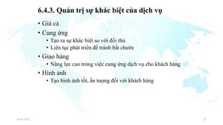 6.4.3. Quản trị sự khác biệt của dịch vụ
• Giá cả
• Cung ứng
• Tạo ra sự khác biệt so với đối thủ
• Liên tục phát triển để tránh bắt chước
• Giao hàng
• Năng lực cao trong việc cung ứng dịch vụ cho khách hàng
• Hình ảnh
• Tạo hình ảnh tốt, ấn tượng đối với khách hàng
03/01/2022 32
 