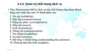 • Theo Parasuraman bất kỳ dịch vụ nào chất lượng cũng được khách
hàng cảm nhận dựa trên 10 thành phần sau:
1. Tin cậy (reliability).
2. Đáp ứng (responseveness).
3. Năng lực phục vụ (competence).
4. Tiếp cận (assess).
5. Lịch sự (courtesy).
6. Thông tin (communication).
7. Tín nhiệm (credibility).
8. An toàn (security).
9. Hết lòng vì khách hàng (understanding the customer).
10. Phương tiện hữu hình (tangbles).
03/01/2022 33
6.4.4. Quản trị chất lượng dịch vụ
 