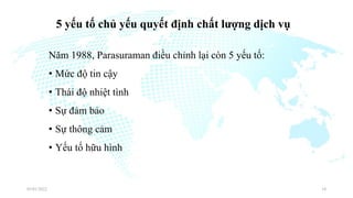 5 yếu tố chủ yếu quyết định chất lượng dịch vụ
Năm 1988, Parasuraman điều chỉnh lại còn 5 yếu tố:
• Mức độ tin cậy
• Thái độ nhiệt tình
• Sự đảm bảo
• Sự thông cảm
• Yếu tố hữu hình
03/01/2022 34
 