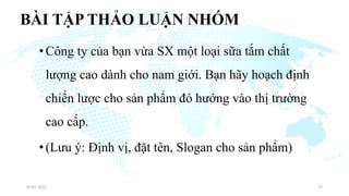BÀI TẬP THẢO LUẬN NHÓM
•Công ty của bạn vừa SX một loại sữa tắm chất
lượng cao dành cho nam giới. Bạn hãy hoạch định
chiến lược cho sản phẩm đó hướng vào thị trường
cao cấp.
•(Lưu ý: Định vị, đặt tên, Slogan cho sản phẩm)
03/01/2022 35
 