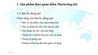 1. Sản phẩm theo quan điểm Marketing (tt)
1.2. Bao bì, đóng gói
Chức năng của bao bì, đóng gói
• Bảo vệ sản phẩm, bảo quản hàng hóa
• Tạo sự thuận lợi cho việc chuyên chở
• Tạo thuận lợi cho việc bán hàng
• Thuận lợi và thích ứng cho việc sử dụng
• Trang trí quảng cáo
• Thông tin hướng dẫn bảo quản, sử dụng
03/01/2022 6
 