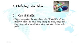 2. Chiến lược sản phẩm
2.1. Các khái niệm
• Dòng sản phẩm: là một nhóm các SP có liện hệ mật
thiết với nhau, có chức năng tương tự nhau, được bán
cho cùng một nhóm khách hàng qua cùng kênh phân
phối
03/01/2022 8
 