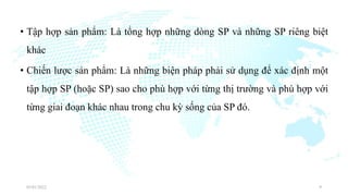 • Tập hợp sản phẩm: Là tổng hợp những dòng SP và những SP riêng biệt
khác
• Chiến lược sản phẩm: Là những biện pháp phải sử dụng để xác định một
tập hợp SP (hoặc SP) sao cho phù hợp với từng thị trường và phù hợp với
từng giai đoạn khác nhau trong chu kỳ sống của SP đó.
03/01/2022 9
 
