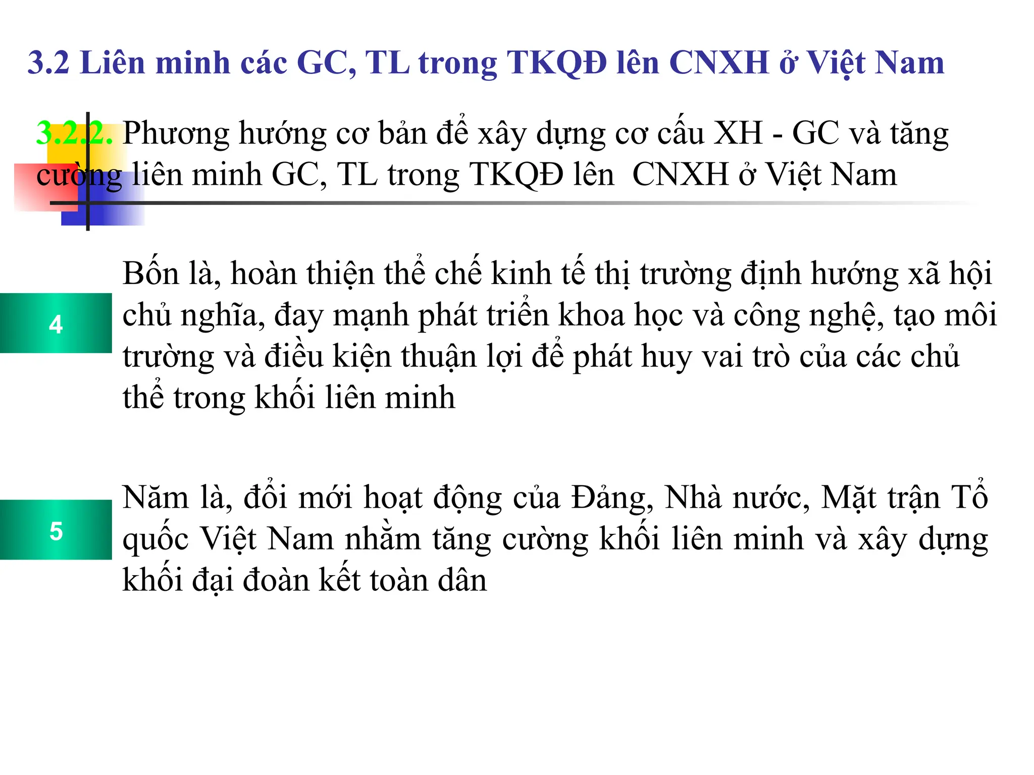 12
3.2.2. Phương hướng cơ bản để xây dựng cơ cấu XH - GC và tăng
cường liên minh GC, TL trong TKQĐ lên CNXH ở Việt Nam
3.2 Liên minh các GC, TL trong TKQĐ lên CNXH ở Việt Nam
Bốn là, hoàn thiện thể chế kinh tế thị trường định hướng xã hội
chủ nghĩa, đay mạnh phát triển khoa học và công nghệ, tạo môi
trường và điều kiện thuận lợi để phát huy vai trò của các chủ
thể trong khối liên minh
Năm là, đổi mới hoạt động của Đảng, Nhà nước, Mặt trận Tổ
quốc Việt Nam nhằm tăng cường khối liên minh và xây dựng
khối đại đoàn kết toàn dân
4
5
 