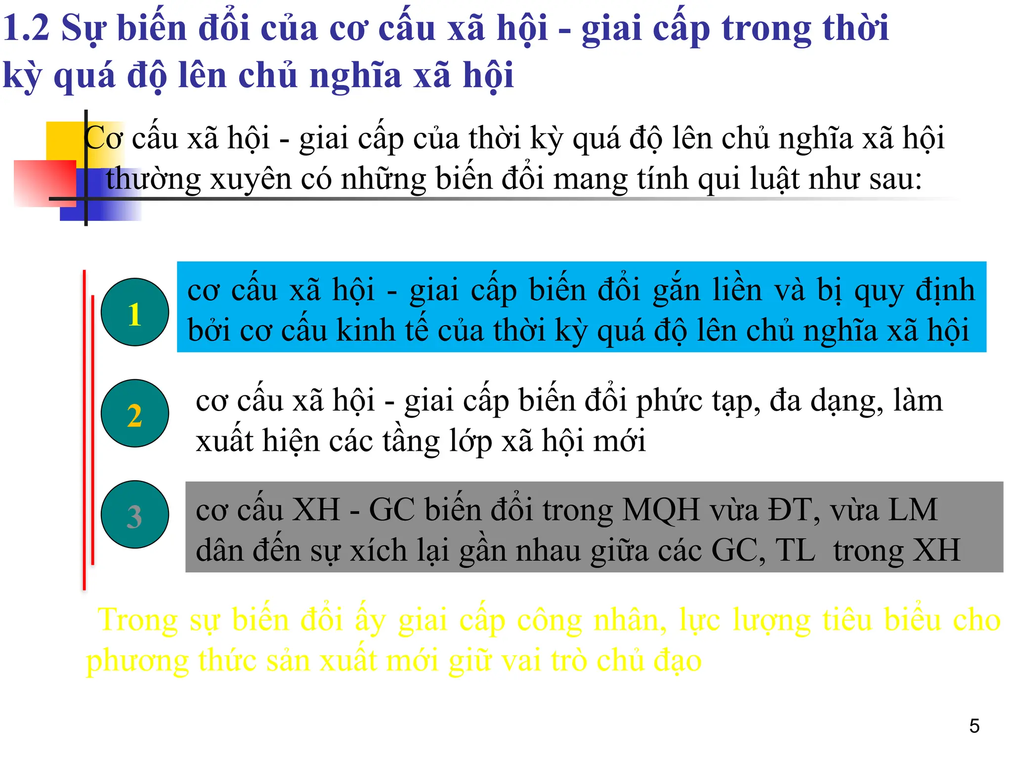 5
1.2 Sự biến đổi của cơ cấu xã hội - giai cấp trong thời
kỳ quá độ lên chủ nghĩa xã hội
Cơ cấu xã hội - giai cấp của thời kỳ quá độ lên chủ nghĩa xã hội
thường xuyên có những biến đổi mang tính qui luật như sau:
Trong sự biến đổi ấy giai cấp công nhân, lực lượng tiêu biểu cho
phương thức sản xuất mới giữ vai trò chủ đạo
3
2
1
cơ cấu xã hội - giai cấp biến đổi gắn liền và bị quy định
bởi cơ cấu kinh tế của thời kỳ quá độ lên chủ nghĩa xã hội
cơ cấu xã hội - giai cấp biến đổi phức tạp, đa dạng, làm
xuất hiện các tầng lớp xã hội mới
cơ cấu XH - GC biến đổi trong MQH vừa ĐT, vừa LM
dân đến sự xích lại gần nhau giữa các GC, TL trong XH
 