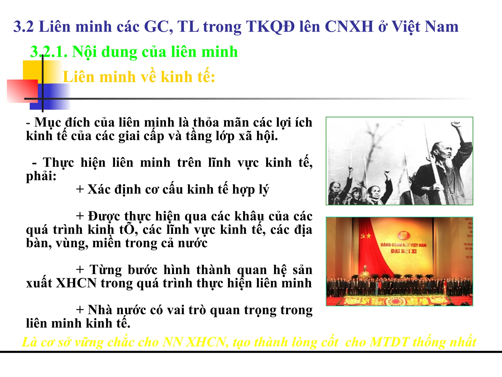 3.2.1. Nội dung của liên minh
- Mục đích của liên minh là thỏa mãn các lợi ích
kinh tế của các giai cấp và tầng lớp xã hội.
- Thực hiện liên minh trên lĩnh vực kinh tế,
phải:
+ Xác định cơ cấu kinh tế hợp lý
+ Được thực hiện qua các khâu của các
quá trình kinh tÕ, các lĩnh vực kinh tế, các địa
bàn, vùng, miền trong cả nước
+ Từng bước hình thành quan hệ sản
xuất XHCN trong quá trình thực hiện liên minh
+ Nhà nước có vai trò quan trọng trong
liên minh kinh tế.
Là cơ sở vững chắc cho NN XHCN, tạo thành lòng cốt cho MTDT thống nhất
3.2 Liên minh các GC, TL trong TKQĐ lên CNXH ở Việt Nam
Liên minh về kinh tế:
 