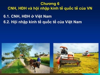 Chương 6
CNH, HĐH và hội nhập kinh tế quốc tế của VN
6.1. CNH, HĐH ở Việt Nam
6.2. Hội nhập kinh tế quốc tế của Việt Nam
 