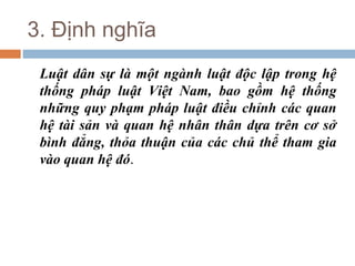 3. Định nghĩa
 Luật dân sự là một ngành luật độc lập trong hệ
 thống pháp luật Việt Nam, bao gồm hệ thống
 những quy phạm pháp luật điều chỉnh các quan
 hệ tài sản và quan hệ nhân thân dựa trên cơ sở
 bình đẳng, thỏa thuận của các chủ thể tham gia
 vào quan hệ đó.
 