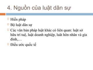 4. Nguồn của luật dân sự
   Hiến pháp
   Bộ luật dân sự
   Các văn bản pháp luật khác có liên quan: luật sở
    hữu trí tuệ, luật doanh nghiệp, luât hôn nhân và gia
    đình,…
   Điều ước quốc tế
 