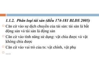 1.1.2. Phân loại tài sản (điều 174-181 BLDS 2005)
   Căn cứ vào sự dịch chuyển của tài sản: tài sản là bất
    động sản và tài sản là động sản
   Căn cứ vào tính năng sử dụng: vật chia được và vật
    không chia được
   Căn cứ vào vai trò của ts: vật chính, vật phụ
   ….
 
