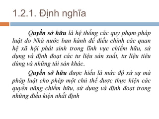 1.2.1. Định nghĩa
      Quyền sở hữu là hệ thống các quy phạm pháp
luật do Nhà nước ban hành để điều chỉnh các quan
hệ xã hội phát sinh trong lĩnh vực chiếm hữu, sử
dụng và định đoạt các tư liệu sản xuất, tư liệu tiêu
dùng và những tài sản khác.
      Quyền sở hữu được hiểu là mức độ xử sự mà
pháp luật cho phép một chủ thể được thực hiện các
quyền năng chiếm hữu, sử dụng và định đoạt trong
những điều kiện nhất định
 
