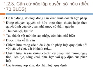 1.2.3. Căn cứ xác lập quyền sở hữu (điều
170 BLDS)
   Do lao động, do hoạt động sản xuất, kinh doanh hợp pháp
   Được chuyển quyền sở hữu theo thỏa thuận hoặc theo
    quyết định của cơ quan nhà nước có thẩm quyền
   Thu hoa lợi, lợi tức
   Tạo thành vật mới do sáp nhập, trộn lẫn, chế biến
   Được thừa kế tài sản
   Chiếm hữu trong các điều kiện do pháp luật quy định đối
    với vật vô chủ, vật bị đánh rơi,…
   Chiếm hữu tài sản không có căn cứ pháp luật nhưng ngay
    tình, liên tục, công khai, phù hợp với quy định của pháp
    luật
   Các trường hợp khác do pháp luật quy định
 