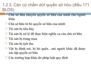 1.2.3. Căn cứ chấm dứt quyền sở hữu (điều 171
BLDS)
    Chủ sở hữu chuyển quyền sở hữu của mình cho người
     khác
    Chủ sở hữu từ bỏ quyền sở hữu của mình
    Tài sản bị tiêu hủy
    Tài sản bị xử lý để thực hiện nghĩa vụ của chủ sở hữu
    Tài sản bị trưng mua
    Tài sản bị tịch thu
    Vật bị đánh rơi, bị bỏ quên…mà người khác đã được
     xác lập quyền sở hữu
    Các trường hợp khác do pháp luật quy định
 