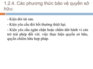 1.2.4. Các phương thức bảo vệ quyền sở
hữu:

 - Kiện đòi tài sản.
 - Kiện yêu cầu đòi bồi thường thiệt hại.
 - Kiện yêu cầu ngăn chặn hoặc chấm dứt hành vi cản
 trở trái phép đối với. việc thực hiện quyền sở hữu,
 quyền chiếm hữu hợp pháp.
 