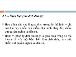 2.1.2. Phân loại giao dịch dân sự:

   Hợp đồng dân sự: là giao dịch trong đó thể hiện ý chí
    của hai hay nhiều bên nhằm phát sinh, thay đổi, chấm
    dứt quyền, nghĩa vụ dân sự.
   Hành vi pháp lý đơn phương: là giao dịch trong đó thể
    hiện ý chí của một bên nhằm làm phát sinh, thay đổi,
    chấm dứt quyền, nghĩa vụ dân sự.
 