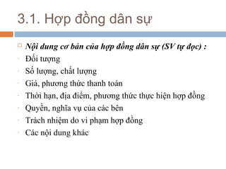 3.1. Hợp đồng dân sự
   Nội dung cơ bản của hợp đồng dân sự (SV tự đọc) :
-   Đối tượng
-   Số lượng, chất lượng
-   Giá, phương thức thanh toán
-   Thời hạn, địa điểm, phương thức thực hiện hợp đồng
-   Quyền, nghĩa vụ của các bên
-   Trách nhiệm do vi phạm hợp đồng
-   Các nội dung khác
 