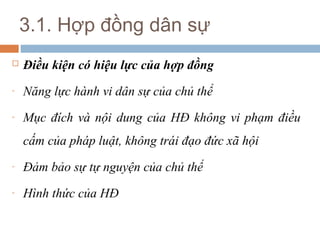 3.1. Hợp đồng dân sự
   Điều kiện có hiệu lực của hợp đồng
-   Năng lực hành vi dân sự của chủ thể
-   Mục đích và nội dung của HĐ không vi phạm điều
    cấm của pháp luật, không trái đạo đức xã hội
-   Đảm bảo sự tự nguyện của chủ thể
-   Hình thức của HĐ
 