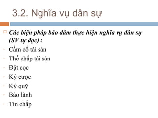 3.2. Nghĩa vụ dân sự
   Các biện pháp bảo đảm thực hiện nghĩa vụ dân sự
    (SV tự đọc) :
-   Cầm cố tài sản
-   Thế chấp tài sản
-   Đặt cọc
-   Ký cược
-   Ký quỹ
-   Bảo lãnh
-   Tín chấp
 