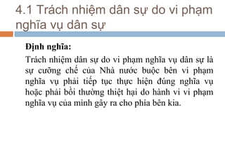 4.1 Trách nhiệm dân sự do vi phạm
nghĩa vụ dân sự
 Định nghĩa:
 Trách nhiệm dân sự do vi phạm nghĩa vụ dân sự là
 sự cưỡng chế của Nhà nước buộc bên vi phạm
 nghĩa vụ phải tiếp tục thực hiện đúng nghĩa vụ
 hoặc phải bồi thường thiệt hại do hành vi vi phạm
 nghĩa vụ của mình gây ra cho phía bên kia.
 