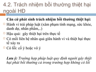 4.2. Trách nhiệm bồi thường thiệt hại
ngoài HĐ
    Căn cứ phát sinh trách nhiệm bồi thường thiệt hại:
   Hành vi trái pháp luật (xâm phạm tính mạng, sức khỏe,
    danh dự, nhân phẩm,..)
   Hậu quả: gây thiệt hại trên thực tế
   Có mối liên hệ nhân quả giữa hành vi và thiệt hại thực
    tế xảy ra
   Có lỗi: cố ý hoặc vô ý

    Lưu ý: Trường hợp pháp luật quy định người gây thiệt
    hại phải bồi thường cả trong trường hợp không có lỗi
 
