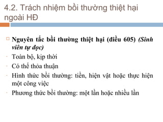 4.2. Trách nhiệm bồi thường thiệt hại
ngoài HĐ

   Nguyên tắc bồi thường thiệt hại (điều 605) (Sinh
    viên tự đọc)
-   Toàn bộ, kịp thời
-   Có thể thỏa thuận
-   Hình thức bồi thường: tiền, hiện vật hoặc thực hiện
    một công việc
-   Phương thức bồi thường: một lần hoặc nhiều lần
 